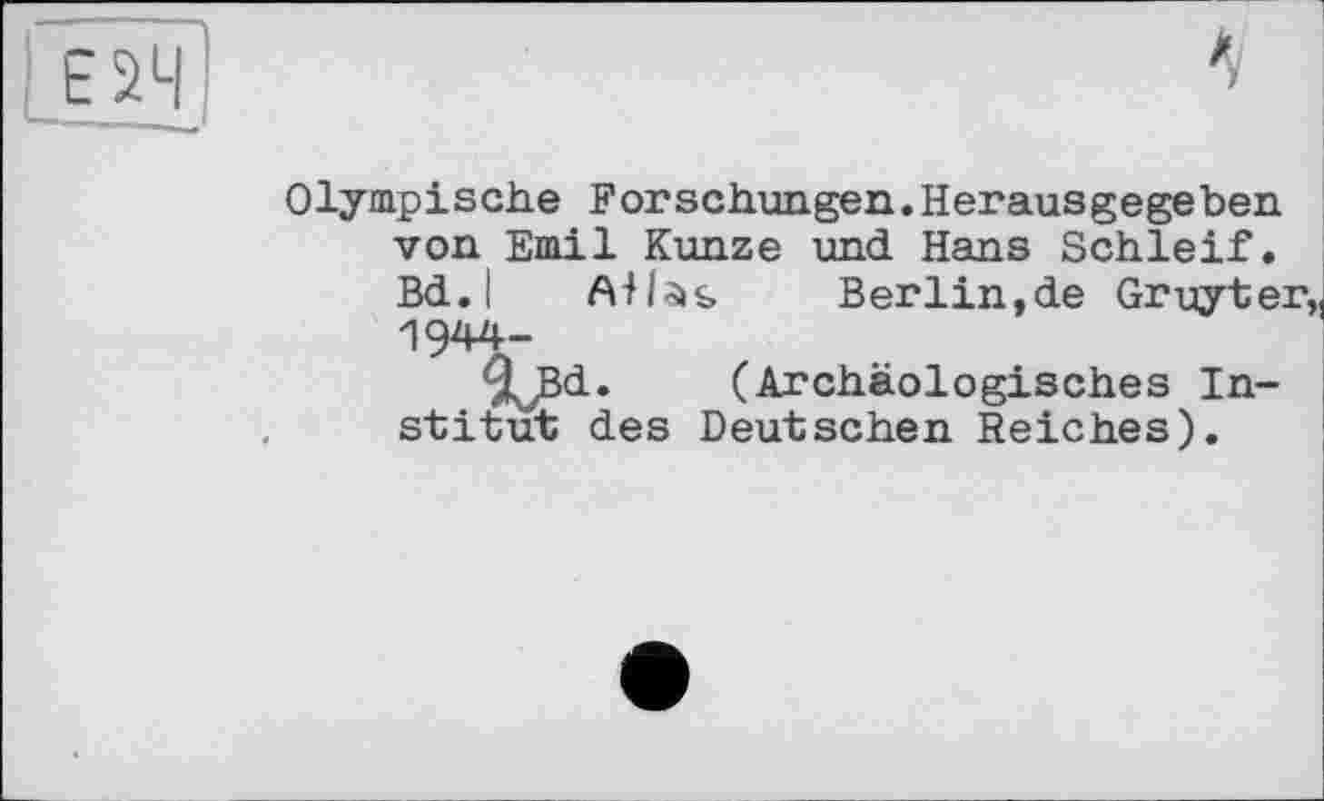 ﻿Е2Ч
1
Olympische Forschungen.Herausgegeben von Emil Kunze und Hans Schleif. Bd.l	Berlin,de Gruyter
1944-
T^Bd. (Archäologisches Institut des Deutschen Reiches).